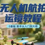 无人机航拍运镜教程，0基础新手从入门到大师
